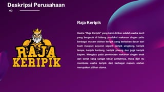 03
Deskripsi Perusahaan
Raja Keripik
Usaha “Raja Keripik” yang kami dirikan adalah usaha kecil
yang bergerak di bidang produksi makanan ringan yaitu
berbagai macam olahan keripik yang berbahan dasar dari
buah maupun sayuran seperti keripik singkong, keripik
tempe, keripik kentang, keripik pisang dan juga keripik
bayam. Mengacu pada permintaan makanan ringan enak
dan sehat yang sangat besar jumlahnya, maka dari itu
membuka usaha keripik dari berbagai macam olahan
merupakan pilihan utama.
 