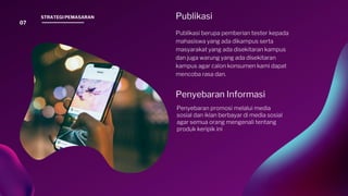 Penyebaran Informasi
Penyebaran promosi melalui media
sosial dan iklan berbayar di media sosial
agar semua orang mengenali tentang
produk keripik ini.
Publikasi
Publikasi berupa pemberian tester kepada
mahasiswa yang ada dikampus serta
masyarakat yang ada disekitaran kampus
dan juga warung yang ada disekitaran
kampus agar calon konsumen kami dapat
mencoba rasa dan.
07
STRATEGI PEMASARAN
 