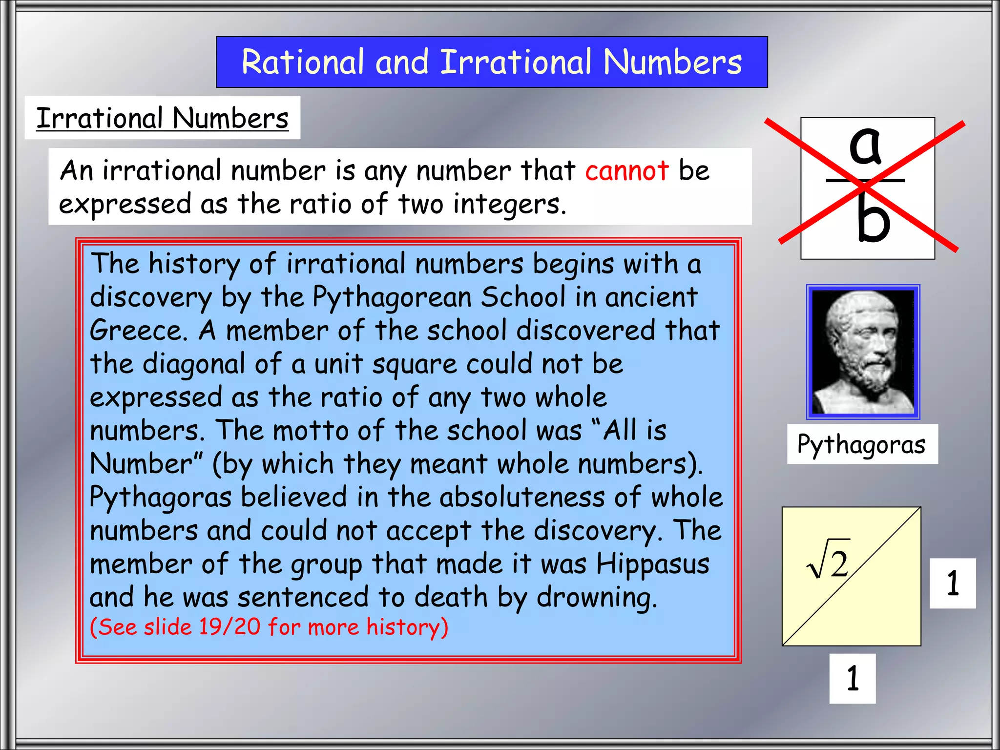 Irrational
a
b
Rational and Irrational Numbers
Irrational Numbers
An irrational number is any number that cannot be
expressed as the ratio of two integers.
1
1
2
Pythagoras
The history of irrational numbers begins with a
discovery by the Pythagorean School in ancient
Greece. A member of the school discovered that
the diagonal of a unit square could not be
expressed as the ratio of any two whole
numbers. The motto of the school was “All is
Number” (by which they meant whole numbers).
Pythagoras believed in the absoluteness of whole
numbers and could not accept the discovery. The
member of the group that made it was Hippasus
and he was sentenced to death by drowning.
(See slide 19/20 for more history)
 