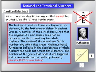 Irrational
a
b
Rational and Irrational Numbers
Irrational Numbers
An irrational number is any number that cannot be
expressed as the ratio of two integers.
1
1
2
Pythagoras
The history of irrational numbers begins with a
discovery by the Pythagorean School in ancient
Greece. A member of the school discovered that
the diagonal of a unit square could not be
expressed as the ratio of any two whole
numbers. The motto of the school was “All is
Number” (by which they meant whole numbers).
Pythagoras believed in the absoluteness of whole
numbers and could not accept the discovery. The
member of the group that made it was Hippasus
and he was sentenced to death by drowning.
(See slide 19/20 for more history)
 