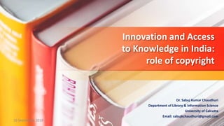 Innovation and Access
to Knowledge in India:
role of copyright
Dr. Sabuj Kumar Chaudhuri
Department of Library & Information Science
University of Calcutta
Email: sabujkchaudhuri@gmail.com
16 September 2018
 
