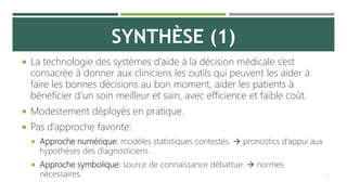 SYNTHÈSE (1)
 La technologie des systèmes d’aide à la décision médicale s’est
consacrée à donner aux cliniciens les outils qui peuvent les aider à
faire les bonnes décisions au bon moment, aider les patients à
bénéficier d’un soin meilleur et sain, avec efficience et faible coût.
 Modestement déployés en pratique.
 Pas d’approche favorite:
 Approche numérique: modèles statistiques contestés.  pronostics d’appui aux
hypothèses des diagnosticiens.
 Approche symbolique: source de connaissance débattue.  normes
nécessaires. 12
 