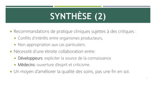 SYNTHÈSE (2)
 Recommandations de pratique cliniques sujettes à des critiques :
 Conflits d’intérêts entre organismes producteurs,
 Non appropriation aux cas particuliers.
 Nécessité d’une étroite collaboration entre:
 Développeurs: expliciter la source de la connaissance.
 Médecins: ouverture d’esprit et criticisme.
 Un moyen d’améliorer la qualité des soins, pas une fin en soi.
13
 