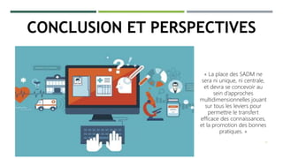 14
« La place des SADM ne
sera ni unique, ni centrale,
et devra se concevoir au
sein d’approches
multidimensionnelles jouant
sur tous les leviers pour
permettre le transfert
efficace des connaissances,
et la promotion des bonnes
pratiques. »
CONCLUSION ET PERSPECTIVES
 