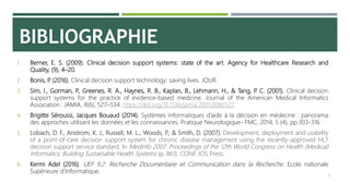 BIBLIOGRAPHIE
1. Berner, E. S. (2009). Clinical decision support systems: state of the art. Agency for Healthcare Research and
Quality, (9), 4–20.
2. Bonis, P. (2016). Clinical decision support technology: saving lives. JOUR.
3. Sim, I., Gorman, P., Greenes, R. A., Haynes, R. B., Kaplan, B., Lehmann, H., & Tang, P. C. (2001). Clinical decision
support systems for the practice of evidence-based medicine. Journal of the American Medical Informatics
Association : JAMIA, 8(6), 527–534. https://doi.org/10.1136/jamia.2001.0080527
4. Brigitte Séroussi, Jacques Bouaud (2014). Systèmes informatiques d’aide à la décision en médecine : panorama
des approches utilisant les données et les connaissances. Pratique Neurologique- FMC, 2014, 5 (4), pp.303-316.
5. Lobach, D. F., Anstrom, K. J., Russell, M. L., Woods, P., & Smith, D. (2007). Development, deployment and usability
of a point-of-care decision support system for chronic disease management using the recently-approved HL7
decision support service standard. In Medinfo 2007: Proceedings of the 12th World Congress on Health (Medical)
Informatics; Building Sustainable Health Systems (p. 861). CONF, IOS Press.
6. Kermi Adel (2016). UEF 9.2: Recherche Documentaire et Communication dans la Recherche. Ecole nationale
Supérieure d’Informatique.
18
 