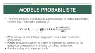 MODÈLE PROBABILISTE
21
• Théorème de Bayes  probabilités à postériori pour le vecteur patient dans
chacune des n diagnostics possibles Di.
• P(Di): Prévalence des différents diagnostics dans la base de données
préconstruite.
• P(X/Di): probabilités à priori de X dans le diagnostic Di, estimée par les
fréquences correspondante calculées sur la base de données.
• Prendre le diagnostic le plus probable.
 