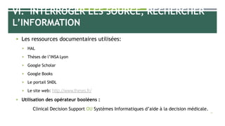 VI. INTERROGER LES SOURCE, RECHERCHER
L’INFORMATION
 Les ressources documentaires utilisées:
 HAL
 Thèses de l’INSA Lyon
 Google Scholar
 Google Books
 Le portail SNDL
 Le site web: http://www.theses.fr/
 Utilisation des opérateur booléens :
Clinical Decision Support OU Systèmes Informatiques d’aide à la decision médicale.
28
 