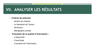 VII. ANALYSER LES RÉSULTATS
 Critères de sélection
o Nombre de citations
o La réputation de l’auteur
o Pertinence
o Bibliographie utilisée
 Évaluation de la qualité d’information :
o L’objectivité
o L’exactitude
o L’actualité de l’information.
29
 