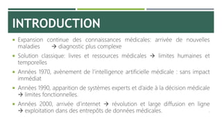 INTRODUCTION
 Expansion continue des connaissances médicales: arrivée de nouvelles
maladies  diagnostic plus complexe
 Solution classique: livres et ressources médicales  limites humaines et
temporelles
 Années 1970, avènement de l’intelligence artificielle médicale : sans impact
immédiat
 Années 1990, apparition de systèmes experts et d’aide à la décision médicale
 limites fonctionnelles.
 Années 2000, arrivée d’internet  révolution et large diffusion en ligne
 exploitation dans des entrepôts de données médicales. 3
 