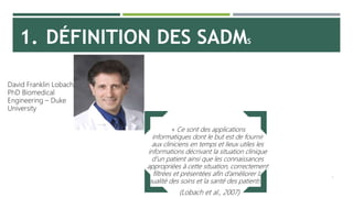 1. DÉFINITION DES SADMS
5
« Ce sont des applications
informatiques dont le but est de fournir
aux cliniciens en temps et lieux utiles les
informations décrivant la situation clinique
d’un patient ainsi que les connaissances
appropriées à cette situation, correctement
filtrées et présentées afin d’améliorer la
qualité des soins et la santé des patients. »
(Lobach et al., 2007)
David Franklin Lobach,
PhD Biomedical
Engineering – Duke
University
 