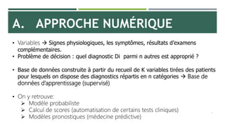 A. APPROCHE NUMÉRIQUE
9
• Variables  Signes physiologiques, les symptômes, résultats d’examens
complémentaires.
• Problème de décision : quel diagnostic Di parmi n autres est approprié ?
• Base de données construite à partir du recueil de K variables tirées des patients
pour lesquels on dispose des diagnostics répartis en n catégories  Base de
données d’apprentissage (supervisé)
• On y retrouve:
 Modèle probabiliste
 Calcul de scores (automatisation de certains tests cliniques)
 Modèles pronostiques (médecine prédictive)
 