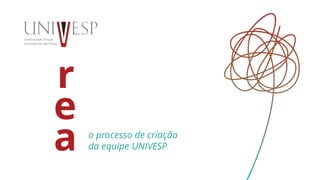 r
e
a o processo de criação
da equipe UNIVESP
 