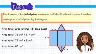 Para determinar el áreatotaldelprisma,sumamos los resultados obtenidos anteriormente, teniendo en
cuenta que en la red del prisma hay dos triángulos.
Área total= área lateral +2 ∙ área basal
Área total= 72 𝑐𝑚2
+ 2 ∙ 4 𝑐𝑚2
Área total= 72 𝑐𝑚2
+ 8 𝑐𝑚2
Área total= 80 𝑐𝑚2
𝟐 𝒄𝒎
𝟔 𝒄𝒎
𝟒 𝒄𝒎
 