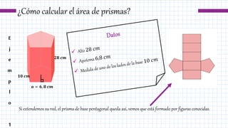 ¿Cómo calcular el área de prismas?
Si extendemos su red, el prisma de base pentagonal queda así, vemos que está formado por figuras conocidas.
E
j
e
m
p
l
o
1
𝟏𝟎 𝒄𝒎
𝟐𝟖 𝒄𝒎
𝒂 = 𝟔, 𝟖 𝒄𝒎
 