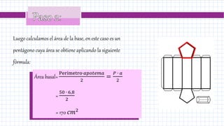 Luego calculamos el área de la base, en este caso es un
pentágono cuya área se obtiene aplicando la siguiente
fórmula:
Área basal=
Perímetro∙𝑎𝑝𝑜𝑡𝑒𝑚𝑎
2
=
𝑃 ∙ 𝑎
2
=
50 ∙ 6,8
2
= 170 𝑐𝑚2
 