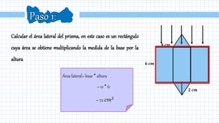 Calcular el área lateral del prisma, en este caso es un rectángulo
cuya área se obtiene multiplicando la medida de la base por la
altura
Área lateral= base ∙altura
= 12 ∙6
= 72 𝑐𝑚2
𝟐 𝒄𝒎
𝟔 𝒄𝒎
𝟒 𝒄𝒎
 