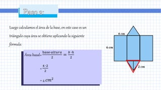 Luego calculamos el área de la base, en este caso es un
triángulo cuya área se obtiene aplicando la siguiente
fórmula:
Área basal=
base∙𝑎𝑙𝑡𝑢𝑟𝑎
2
=
𝑏 ∙ℎ
2
=
4 ∙2
2
= 4 𝑐𝑚2
𝟐 𝒄𝒎
𝟔 𝒄𝒎
𝟒 𝒄𝒎
 