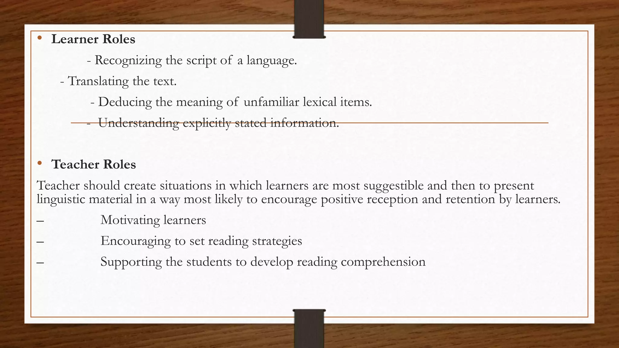 • Learner Roles
- Recognizing the script of a language.
- Translating the text.
- Deducing the meaning of unfamiliar lexical items.
- Understanding explicitly stated information.
• Teacher Roles
Teacher should create situations in which learners are most suggestible and then to present
linguistic material in a way most likely to encourage positive reception and retention by learners.
– Motivating learners
– Encouraging to set reading strategies
– Supporting the students to develop reading comprehension
 
