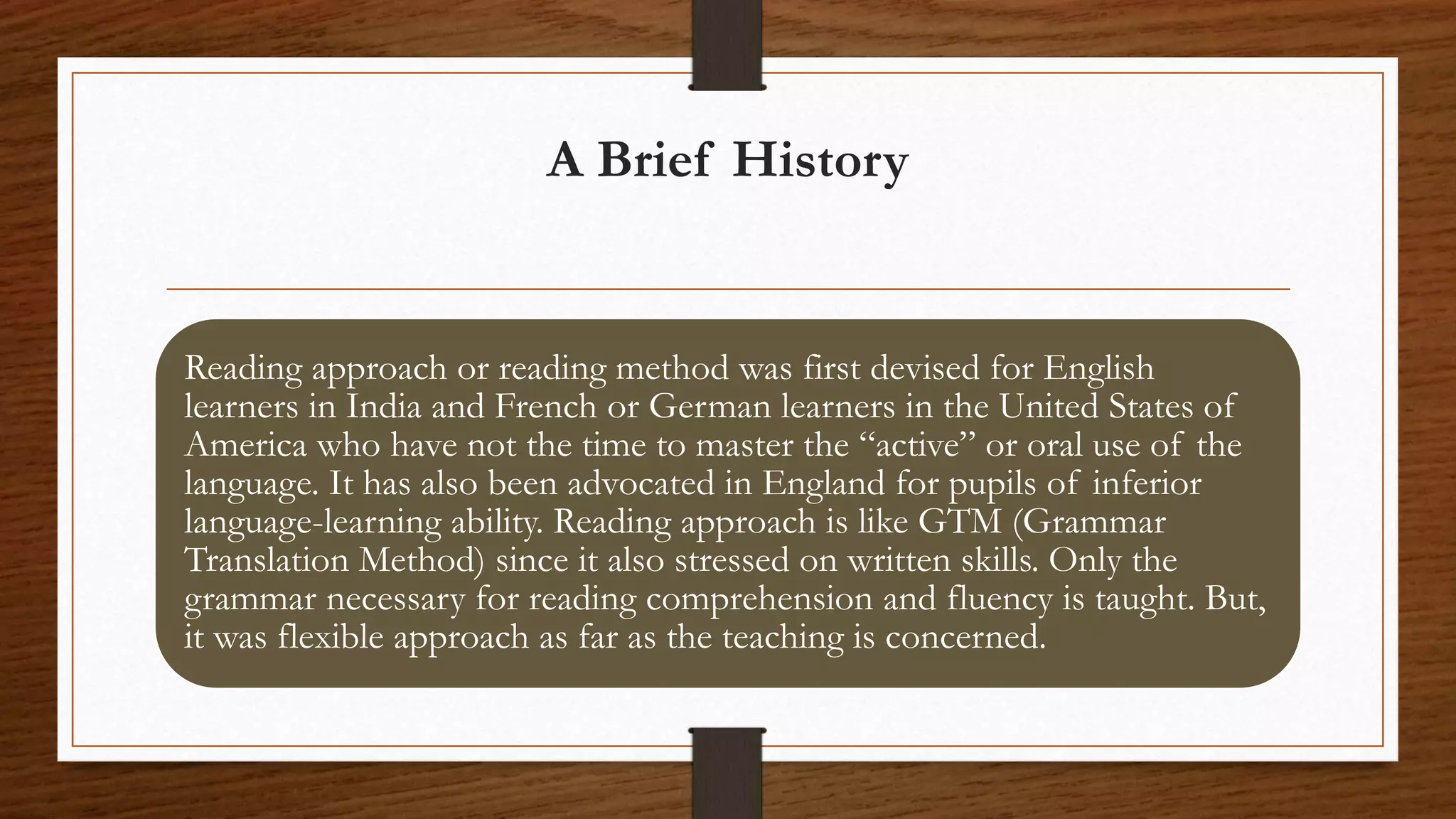 A Brief History
Reading approach or reading method was first devised for English
learners in India and French or German learners in the United States of
America who have not the time to master the “active” or oral use of the
language. It has also been advocated in England for pupils of inferior
language-learning ability. Reading approach is like GTM (Grammar
Translation Method) since it also stressed on written skills. Only the
grammar necessary for reading comprehension and fluency is taught. But,
it was flexible approach as far as the teaching is concerned.
 