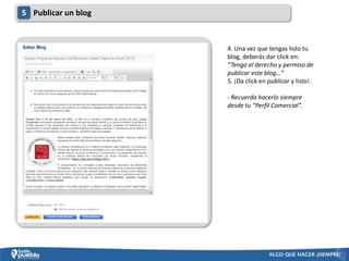 5 Publicar un blog



                     4. Una vez que tengas listo tu
                     blog, deberás dar click en:
                     “Tengo el derecho y permiso de
                     publicar este blog…”
                     5. ¡Da click en publicar y listo!.

                     - Recuerda hacerlo siempre
                     desde tu “Perfil Comercial”.
 