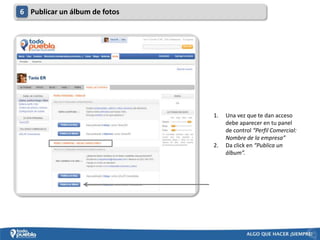 6 Publicar un álbum de fotos




                               1.   Una vez que te dan acceso
                                    debe aparecer en tu panel
                                    de control “Perfil Comercial:
                                    Nombre de la empresa”
                               2.   Da click en “Publica un
                                    álbum”.
 