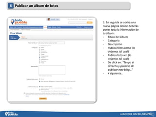 6 Publicar un álbum de fotos



                               3. En seguida se abrirá una
                               nueva página donde deberás
                               poner toda la información de
                               tu álbum:
                               - Titulo del álbum
                               - Categoría
                               - Descripción
                               - Publica fotos como (lo
                                   dejamos tal cual)
                               - Publica fotos en (lo
                                   dejamos tal cual)
                               - Da click en: “Tengo el
                                   derecho y permiso de
                                   publicar este blog…”
                               - Y siguiente..
 