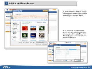 6 Publicar un álbum de fotos


                               6. Dentro de tus carpetas escoge
                               las imágenes para crear tu álbum
                               de fotos y da click en “Abrir”.




                               7. Se abrirá un cuadro donde
                               debes dar click en “cargar” para
                               que empiecen a subirse una por
                               una las imágenes.
 