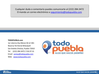 Cualquier duda o comentario puedes comunicarte al (222) 284.3472
         O manda un correo electrónico a seguimiento@todopuebla.com




TODOPUEBLA.com
1er retorno Osa Menor #2 of. 401
Reserva Territorial Atlixcáyotl
San Andrés Cholula, Puebla 72810
Tel: (222) 284.3472 / 210.37.31
Email: ventas@todopuebla.com
Web: www.todopuebla.com
 