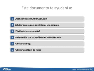 Este documento te ayudará a:

1 Crear perfil en TODOPUEBLA.com

2 Solicitar acceso para administrar una empresa

3 ¿Olvidaste tu contraseña?

4 Iniciar sesión con tu perfil en TODOPUEBLA.com

5 Publicar un blog

6 Publicar un álbum de fotos
 