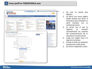 1 Crear perfil en TODOPUEBLA.com


                                   1.   Da click en donde dice
                                        Registro.
                                   2.   Se abrirá una nueva página
                                        donde tendrás que llenar el
                                        formulario para completar tu
                                        perfil (siempre con tu
                                        nombre personal).
                                   3.   Al correo con el que te
                                        registres     se      enviarán
                                        semanalmente los reportes
                                        del comportamiento de tu
                                        empresa en nuestro portal.
                                   4.   Carga una imagen tuya o el
                                        logo de tu empresa.
                                   5.   Escribe el texto de validación
                                        (mayúsculas y todo junto)
                                   6.   Da click en regístrate y ¡listo!.
 