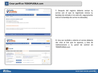 1 Crear perfil en TODOPUEBLA.com

                                   7. Después del registro deberás revisar tu
                                   correo con el que te registraste (revisa tu
                                   bandeja de entrada si no está ahí, seguramente
                                   está en la bandeja de correo no deseado).




                                   8. Una vez recibido y abierto el correo deberás
                                   dar click al link que te aparece, y éste de
                                   redireccionará a tu panel de control en
                                   TODOPUEBLA.com
 