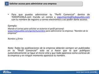 2 Solicitar acceso para administrar una empresa



 •   Para que puedas administrar tu “Perfil Comercial” dentro de
     TODOPUEBLA.com manda un correo a seguimiento@todopuebla.com
     con tu nombre de registro y correo electrónico y así poder darte acceso.

 Ejemplo:
 Mando el correo para solicitar se autorice el perfil personal:
 www.todopuebla.com/gente/tunombre para administrar la empresa: ”Nombre de la
 empresa”

 Nombre y firma


 Nota: Todas las publicaciones de la empresa deberán siempre ser publicadas
 en tu “Perfil Comercial” esto va a hacer que lo que publiques
 automáticamente se ligue al micro sitio y que todo aparezca como cortesía de
 la empresa y en ningún momento aparezca tu nombre.
 