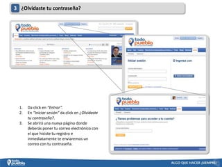 3 ¿Olvidaste tu contraseña?




  1.   Da click en “Entrar”.
  2.   En “Iniciar sesión” da click en ¿Olvidaste
       tu contraseña?.
  3.   Se abrirá una nueva página donde
       deberás poner tu correo electrónico con
       el que hiciste tu registro e
       inmediatamente te enviaremos un
       correo con tu contraseña.
 
