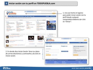 4 Iniciar sesión con tu perfil en TODOPUEBLA.com


                                                   1. Una vez hecho el registro
                                                   para poder iniciar sesión con tu
                                                   perfil desde cualquier
                                                   computadora deberás dar click
                                                   en “Entrar”.




2. En donde dice Iniciar Sesión: llena tus datos
de correo electrónico y contraseña y da click en
Iniciar sesión.
 