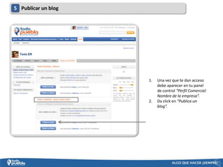 5 Publicar un blog




                     1.   Una vez que te dan acceso
                          debe aparecer en tu panel
                          de control “Perfil Comercial:
                          Nombre de la empresa”.
                     2.   Da click en “Publica un
                          blog”.
 