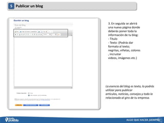 5 Publicar un blog



                       3. En seguida se abrirá
                       una nueva página donde
                       deberás poner toda la
                       información de tu blog:
                       - Titulo
                       - Texto: (Podrás dar
                       formato al texto;
                       negritas, viñetas, colores
                       , incrustar
                       videos, imágenes etc.)




                     La esencia del blog es texto, lo podrás
                     utilizar para publicar
                     artículos, noticias, consejos y todo lo
                     relacionado al giro de tu empresa.
 