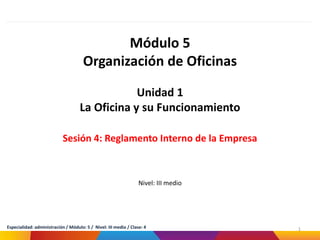Módulo 5
Organización de Oficinas
Unidad 1
La Oficina y su Funcionamiento
Sesión 4: Reglamento Interno de la Empresa
Nivel: III medio
1
Especialidad: administración / Módulo: 5 / Nivel: III medio / Clase: 4
 