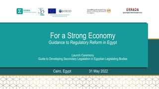 For a Strong Economy
Guidance to Regulatory Reform in Egypt
Launch Ceremony
Guide to Developing Secondary Legislation in Egyptian Legislating Bodies
Cairo, Egypt 31 May 2022
 