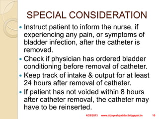 SPECIAL CONSIDERATION
 Instruct patient to inform the nurse, if
experiencing any pain, or symptoms of
bladder infection, after the catheter is
removed.
 Check if physician has ordered bladder
conditioning before removal of catheter.
 Keep track of intake & output for at least
24 hours after removal of catheter.
 If patient has not voided within 8 hours
after catheter removal, the catheter may
have to be reinserted.
4/28/2013 10www.drjayeshpatidar.blogspot.in
 