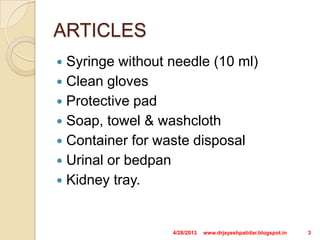 ARTICLES
 Syringe without needle (10 ml)
 Clean gloves
 Protective pad
 Soap, towel & washcloth
 Container for waste disposal
 Urinal or bedpan
 Kidney tray.
4/28/2013 3www.drjayeshpatidar.blogspot.in
 