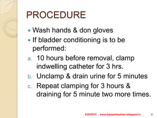 PROCEDURE
 Wash hands & don gloves
 If bladder conditioning is to be
performed:
a. 10 hours before removal, clamp
indwelling catheter for 3 hrs.
b. Unclamp & drain urine for 5 minutes
c. Repeat clamping for 3 hours &
draining for 5 minute two more times.
4/28/2013 4www.drjayeshpatidar.blogspot.in
 
