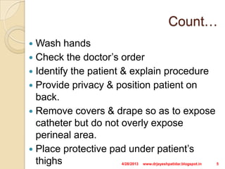 Count…
 Wash hands
 Check the doctor’s order
 Identify the patient & explain procedure
 Provide privacy & position patient on
back.
 Remove covers & drape so as to expose
catheter but do not overly expose
perineal area.
 Place protective pad under patient’s
thighs 4/28/2013 5www.drjayeshpatidar.blogspot.in
 