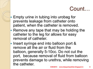 Count…
 Empty urine in tubing into urobag for
prevents leakage from catheter onto
patient, when the catheter is removed.
 Remove any tape that may be holding the
catheter to the leg for allows for easy
removal of catheter.
 Insert syringe end into balloon port &
remove all the air or fluid from the
balloon, generally 5-10cc. Do not cut the
port, because removal of fluid from balloon
prevents damage to urethra, while removing
the catheter.
4/28/2013 6www.drjayeshpatidar.blogspot.in
 
