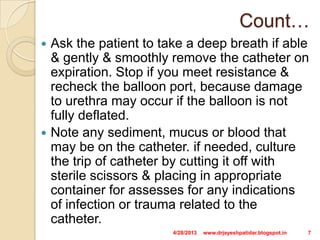 Count…
 Ask the patient to take a deep breath if able
& gently & smoothly remove the catheter on
expiration. Stop if you meet resistance &
recheck the balloon port, because damage
to urethra may occur if the balloon is not
fully deflated.
 Note any sediment, mucus or blood that
may be on the catheter. if needed, culture
the trip of catheter by cutting it off with
sterile scissors & placing in appropriate
container for assesses for any indications
of infection or trauma related to the
catheter.
4/28/2013 7www.drjayeshpatidar.blogspot.in
 