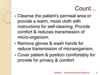 Count…
 Cleanse the patient’s perineal area or
provide a warm, moist cloth with
instructions for self-cleaning. Provide
comfort & reduces transmission of
micro-organism.
 Remove gloves & wash hands for
reduce transmission of microorganism.
 Cover patient & position comfortably for
provide for privacy & comfort.
4/28/2013 8www.drjayeshpatidar.blogspot.in
 