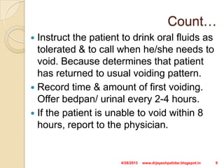 Count…
 Instruct the patient to drink oral fluids as
tolerated & to call when he/she needs to
void. Because determines that patient
has returned to usual voiding pattern.
 Record time & amount of first voiding.
Offer bedpan/ urinal every 2-4 hours.
 If the patient is unable to void within 8
hours, report to the physician.
4/28/2013 9www.drjayeshpatidar.blogspot.in
 