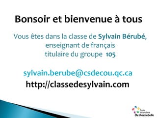 Bonsoir et bienvenue à tous
Vous êtes dans la classe de Sylvain Bérubé,
enseignant de français
titulaire du groupe 105
http://classedesylvain.com
sylvain.berube@csdecou.qc.ca
 