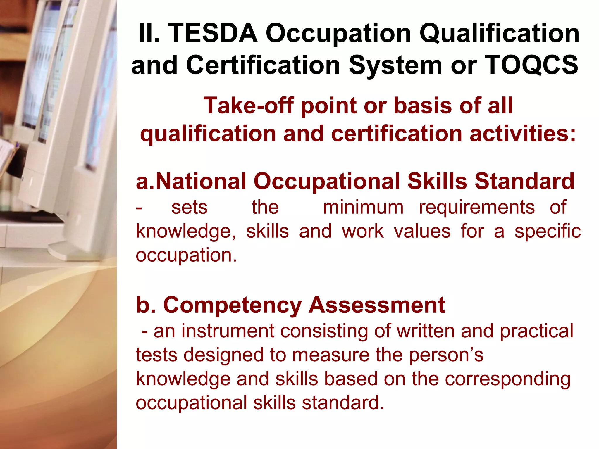 Take-off point or basis of all
qualification and certification activities:
a.National Occupational Skills Standard
- sets the minimum requirements of
knowledge, skills and work values for a specific
occupation.
b. Competency Assessment
- an instrument consisting of written and practical
tests designed to measure the person’s
knowledge and skills based on the corresponding
occupational skills standard.
II. TESDA Occupation Qualification
and Certification System or TOQCS
 