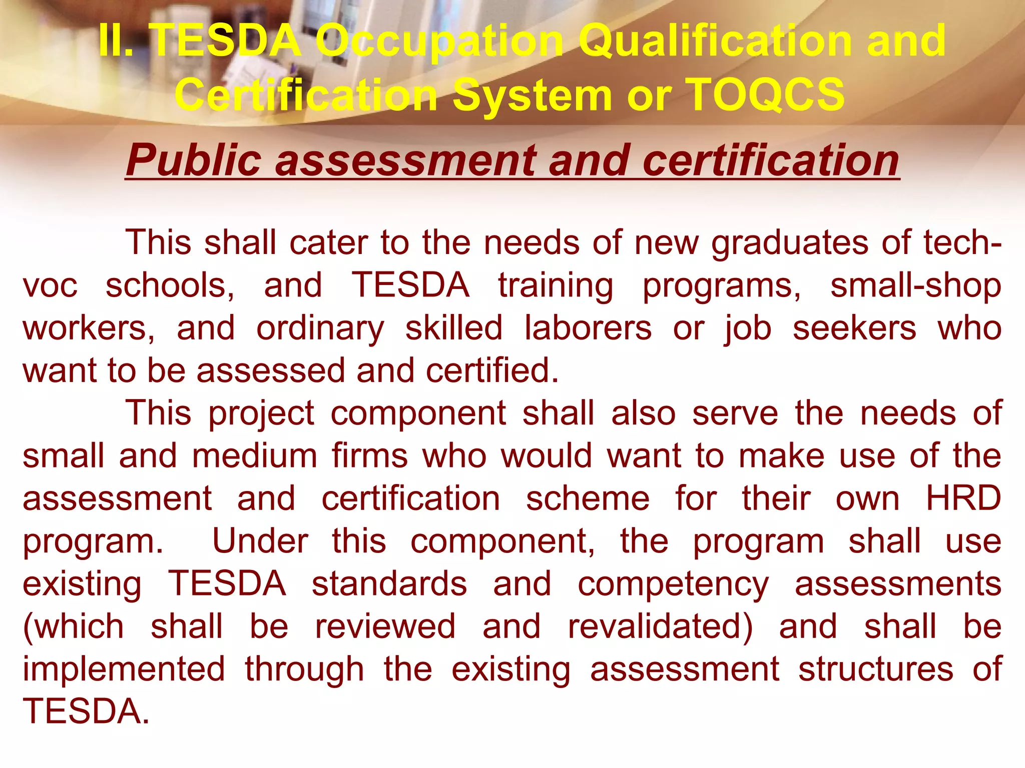 Public assessment and certification
This shall cater to the needs of new graduates of tech-
voc schools, and TESDA training programs, small-shop
workers, and ordinary skilled laborers or job seekers who
want to be assessed and certified.
This project component shall also serve the needs of
small and medium firms who would want to make use of the
assessment and certification scheme for their own HRD
program. Under this component, the program shall use
existing TESDA standards and competency assessments
(which shall be reviewed and revalidated) and shall be
implemented through the existing assessment structures of
TESDA.
II. TESDA Occupation Qualification and
Certification System or TOQCS
 