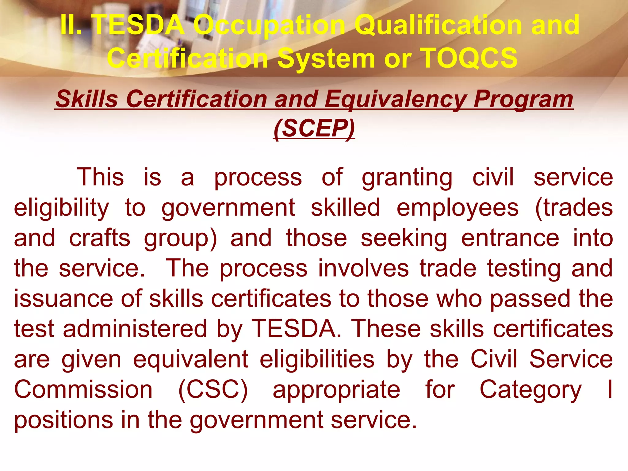Skills Certification and Equivalency Program
(SCEP)
This is a process of granting civil service
eligibility to government skilled employees (trades
and crafts group) and those seeking entrance into
the service. The process involves trade testing and
issuance of skills certificates to those who passed the
test administered by TESDA. These skills certificates
are given equivalent eligibilities by the Civil Service
Commission (CSC) appropriate for Category I
positions in the government service.
II. TESDA Occupation Qualification and
Certification System or TOQCS
 